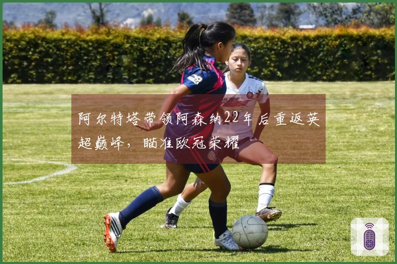 阿尔特塔带领阿森纳22年后重返英超巅峰，瞄准欧冠荣耀