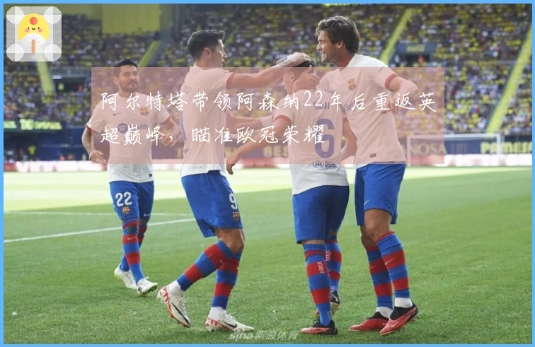 阿尔特塔带领阿森纳22年后重返英超巅峰，瞄准欧冠荣耀