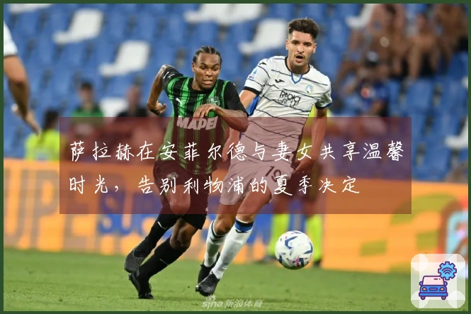 萨拉赫在安菲尔德与妻女共享温馨时光，告别利物浦的夏季决定